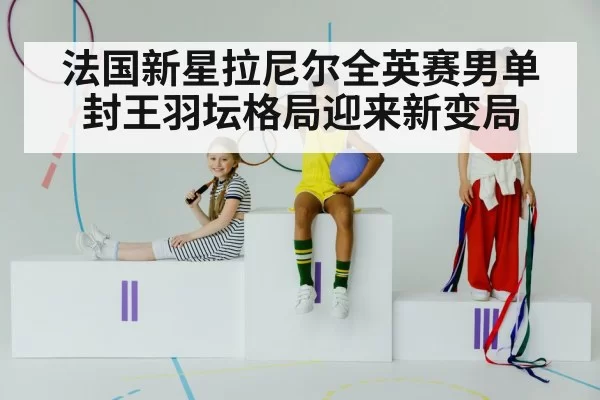 法国新星拉尼尔全英赛男单封王羽坛格局迎来新变局